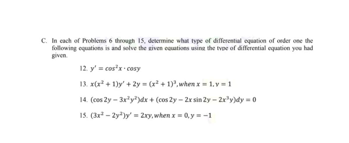 C. In each of Problems 6 through 15, determine what type of differential equation of order one the
following equations is and solve the given equations using the type of differential equation you had
given.
12. y' = cos?x • cosy
%3D
13. x(x² + 1)y' + 2y = (x² + 1)³,when x = 1, y = 1
14. (cos 2y – 3x²y²)dx + (cos 2y – 2x sin 2y – 2x³y)dy = 0
|
15. (3x² – 2y²)y' = 2xy, when x = 0,y = –1
