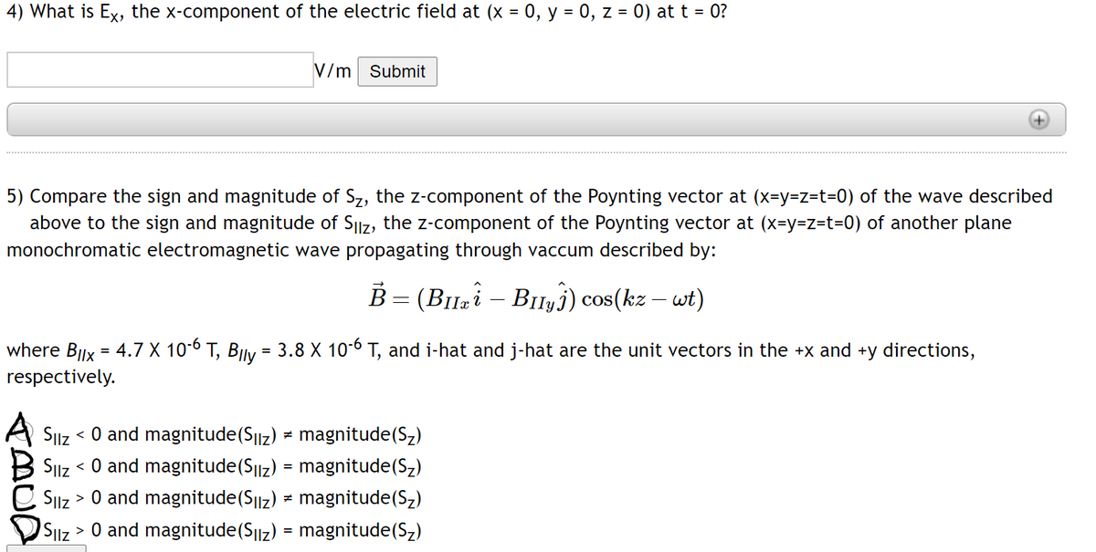 4) What is Ex, the x-component of the electric field at (x = 0, y = 0, z = 0) at t = 0?
V/m Submit
5) Compare the sign and magnitude of Sz, the z-component of the Poynting vector at (x=y=z=t=0) of the wave described
above to the sign and magnitude of SIIZ, the z-component of the Poynting vector at (x=y=z=t3=0) of another plane
monochromatic electromagnetic wave propagating through vaccum described by:
B- (Buzi- BiIy3) cos(kz - wt)
where Bllx = 4.7 X 10-6 T, BIly = 3.8 X 10-6 T, and i-hat and j-hat are the unit vectors in the +x and +y directions,
respectively.
< 0 and magnitude(S||z) = magnitude(Sz)
SIiz < O and magnitude(S||z) = magnitude(Sz)
SIlz > 0 and magnitude(S||z) = magnitude(Sz)
> 0 and magnitude(S||z) = magnitude(Sz)
Silz
