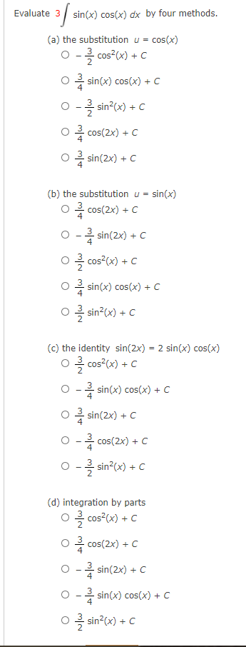 Evaluate 3 sin(x) cos(x) dx by four methods.
(a) the substitution u = cos(x)
O - cos?(x) + c
* sin(x) cos(x) + C
0-흑 sin2(x) + C
흐 cos(2x) + C
)음 sin(2x) + C
(b) the substitution u = sin(x)
O cos(2x) + C
2 sin(2x) + C
0 흑 cos2(x) + C
cos²(x) +
O sin(x) cos(x) + C
ㅇ 흑 sin2(x) + C
(c) the identity sin(2x) = 2 sin(x) cos(x)
0 흑 cos?(x) + C
O - sin(x) cos(x) + C
- sin(2x) + C
O - cos(2x) + C
O -3 sin?(x) + C
(d) integration by parts
0 흑 Cos?(x) + C
O4 cos(2x) + C
O - sin(2x) + C
- sin(x) cos(x) + C
0 흑 sin2(x) + C
o sin°x)
