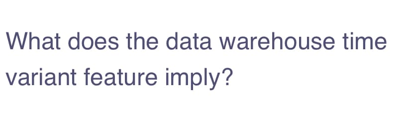 What does the data warehouse time
variant feature imply?
