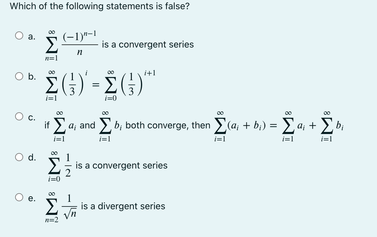 Which of the following statements is false?
00
(-1)"-1
а.
is a convergent series
n=1
i
00
i+1
O b.
i=1
i=0
00
00
00
С.
bị
if > a; and > b; both converge, then >(a; + b¡) = > a; +
i=1
i=1
i=1
i=1
i=1
00
d.
is a convergent series
i=0
is a divergent series
Vn
n=2
