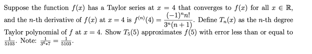 Suppose the function f(x) has a Taylor series at x = 4 that converges to f(x) for all x E R,
(-1)"n!
3" (n + 1)
and the n-th derivative of f(x) at x = 4 is f(") (4) =
Define Tn(x) as the n-th degree
Taylor polynomial of f at x = 4. Show T;(5) approximates f(5) with error less than or equal to
5103- Note: = h
36 *7
5103
