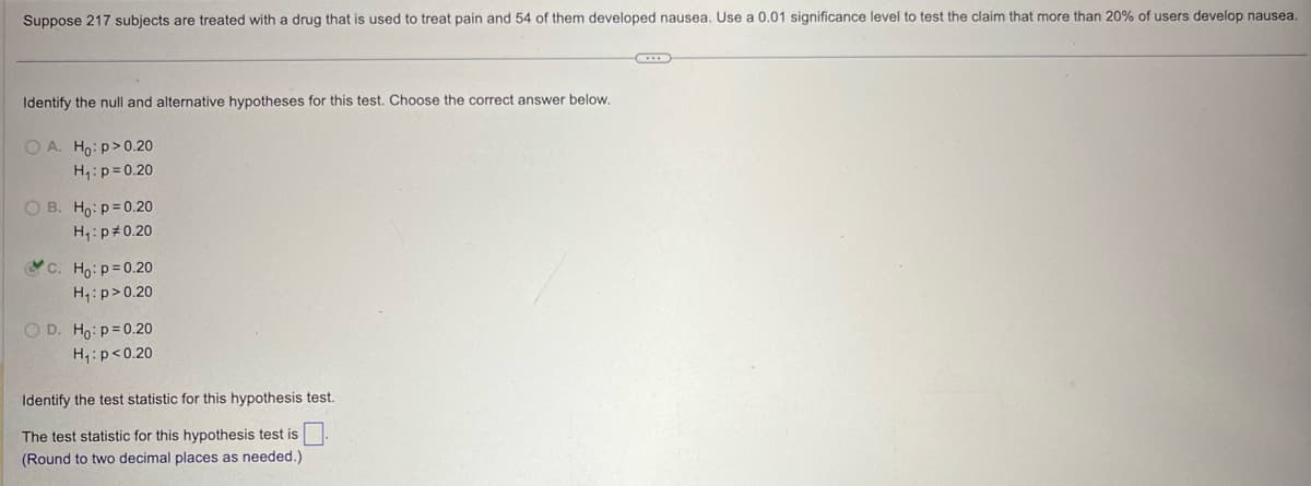 Suppose 217 subjects are treated with a drug that is used to treat pain and 54 of them developed nausea. Use a 0.01 significance level to test the claim that more than 20% of users develop nausea.
Identify the null and alternative hypotheses for this test. Choose the correct answer below.
OA. Ho: p>0.20
H₁: p=0.20
B. Ho: p=0.20
H₁: p 0.20
c. Ho: p=0.20
H₁: p>0.20
D. Ho: p=0.20
H₁: p<0.20
Identify the test statistic for this hypothesis test.
The test statistic for this hypothesis test is ☐
(Round to two decimal places as needed.)