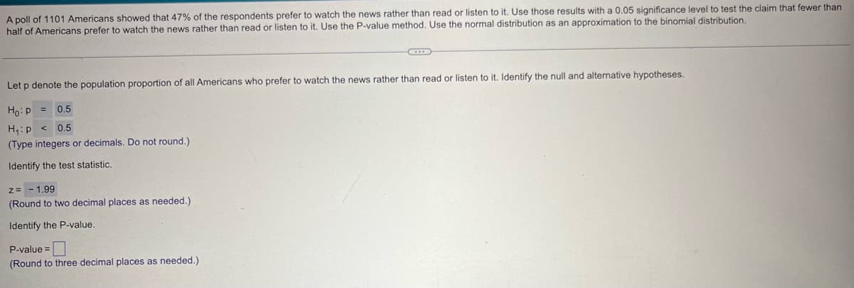 A poll of 1101 Americans showed that 47% of the respondents prefer to watch the news rather than read or listen to it. Use those results with a 0.05 significance level to test the claim that fewer than
half of Americans prefer to watch the news rather than read or listen to it. Use the P-value method. Use the normal distribution as an approximation to the binomial distribution.
Let p denote the population proportion of all Americans who prefer to watch the news rather than read or listen to it. Identify the null and alternative hypotheses.
Ho: P
=
0.5
0.5
H₁: p<
(Type integers or decimals. Do not round.)
Identify the test statistic.
z=-1.99
(Round to two decimal places as needed.)
Identify the P-value.
P-value=
(Round to three decimal places as needed.).