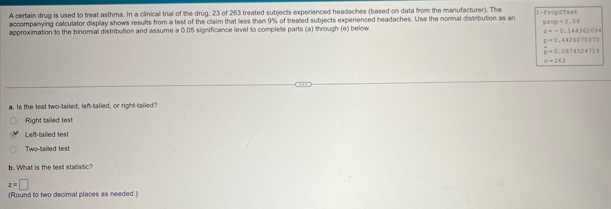 A certain drug is used to treat asthma. In a clinical trial of the drug, 23 of 263 treated subjects experienced headaches (based on data from the manufacturer). The
accompanying calculator display shows results from a test of the claim that less than 9% of treated subjects experienced headaches. Use the normal distribution as an
approximation to the binomial distribution and assume a 0.05 significance level to complete parts (a) through (e) below.
1-PropZTest
prop<0.09
a. Is the test two-tailed, left-tailed, or right-tailed?
Right tailed test
Left-tailed test
Two-tailed test
b. What is the test statistic?
z=
(Round to two decimal places as needed.)
z=-0.144362694
p=0.4426070370
p=0.0874524715
n-263