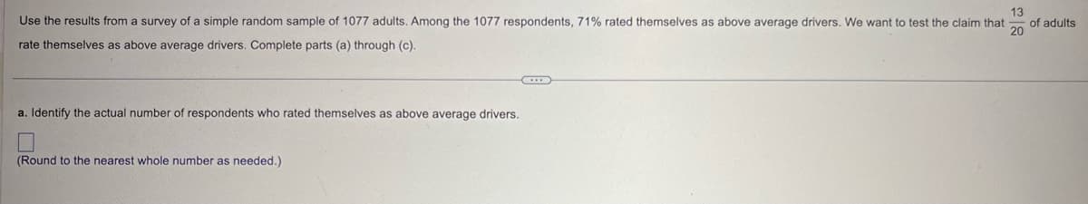 13
Use the results from a survey of a simple random sample of 1077 adults. Among the 1077 respondents, 71% rated themselves as above average drivers. We want to test the claim that
rate themselves as above average drivers. Complete parts (a) through (c).
of adults
20
a. Identify the actual number of respondents who rated themselves as above average drivers.
(Round to the nearest whole number as needed.)