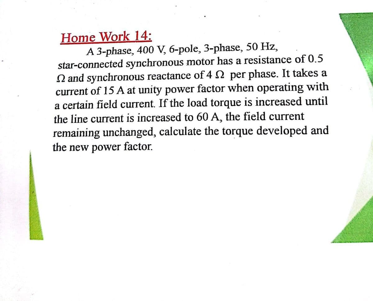 Home Work 14:
A 3-phase, 400 V, 6-pole, 3-phase, 50 Hz,
star-connected synchronous motor has a resistance of 0.5
N and synchronous reactance of 4 2 per phase. It takes a
current of 15 A at unity power factor when operating with
a certain field current. If the load torque is increased until
the line current is increased to 60 A, the field current
remaining unchanged, calculate the torque developed and
the new power
factor.
