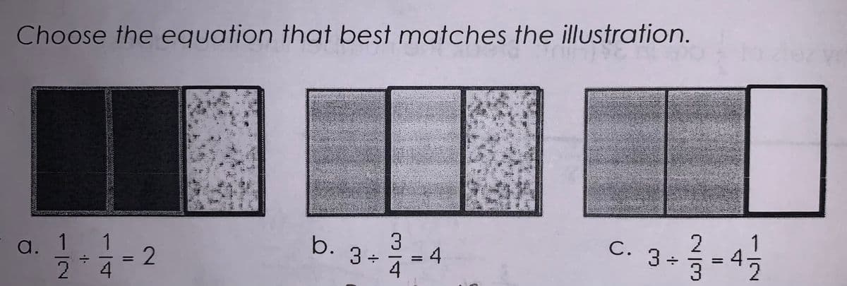 **Choose the equation that best matches the illustration.**

Below are three illustrations labeled a, b, and c. Each one is paired with a mathematical equation.

a. \( \dfrac{1}{2} \div \dfrac{1}{4} = 2 \)

This illustration shows a square divided into two equal parts, and one of these parts is further divided into half. Each half of the original part is now a quarter of the whole square. The shaded region, which represents \(\dfrac{1}{2}\), is divided by the quarter section, resulting in a total of 2 parts, which matches the equation.

b. \( 3 \div \dfrac{3}{4} = 4 \)

This illustration displays three columns of equal width, with each column divided into four equal horizontal sections. Three of the columns are entirely filled (shaded) and the last column is partially filled at three-quarters. When dividing 3 whole columns by \(\dfrac{3}{4}\) column widths, the result is 4, as you can fit four \(\dfrac{3}{4}\)-width sections into these three columns plus one more quarter-width from an additional column.

c. \( 3 \div \dfrac{2}{3} =4 1/2 \) \( \)
In this illustration, three columns of equal width are divided into thirds horizontally. Each column is fully filled except for one unshaded third in the last section of the last column. This visually represents what happens when you divide 3 whole columns by \(\dfrac{2}{3}\) column widths. The outcome, 4 1/2, indicates how many full \(\dfrac{2}{3}\) sections can fit into three filled columns plus an additional half section.

Explanation of the Diagrams:
- Each diagram visually represents dividing a number (whether whole or fractional) by another fractional number.
- The shaded and unshaded parts illustrate how the division yields an integer or mixed number as a result.