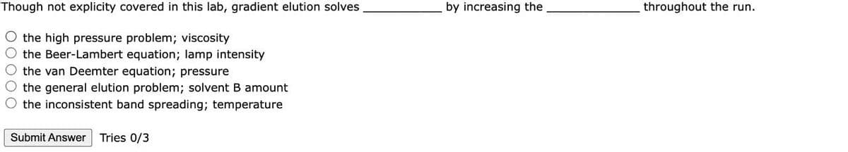 Though not explicity covered in this lab, gradient elution solves
by increasing the
throughout the run.
O the high pressure problem; viscosity
the Beer-Lambert equation; lamp intensity
O the van Deemter equation; pressure
the general elution problem; solvent B amount
O the inconsistent band spreading; temperature
Submit Answer
Tries 0/3
