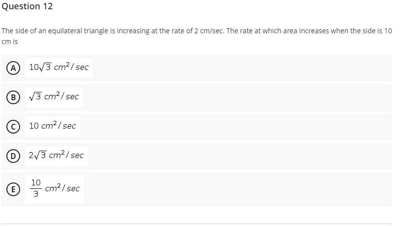 Question 12
The side of an equilateral triangle is increasing at the rate of 2 cm/sec. The rate at which area increases when the side is 10
cm is
A 10/3 cm² /sec
B
V3 cm2/ sec
10 cm?/ sec
D
2/3 cm?/ sec
10
cm?/ sec
3
E
