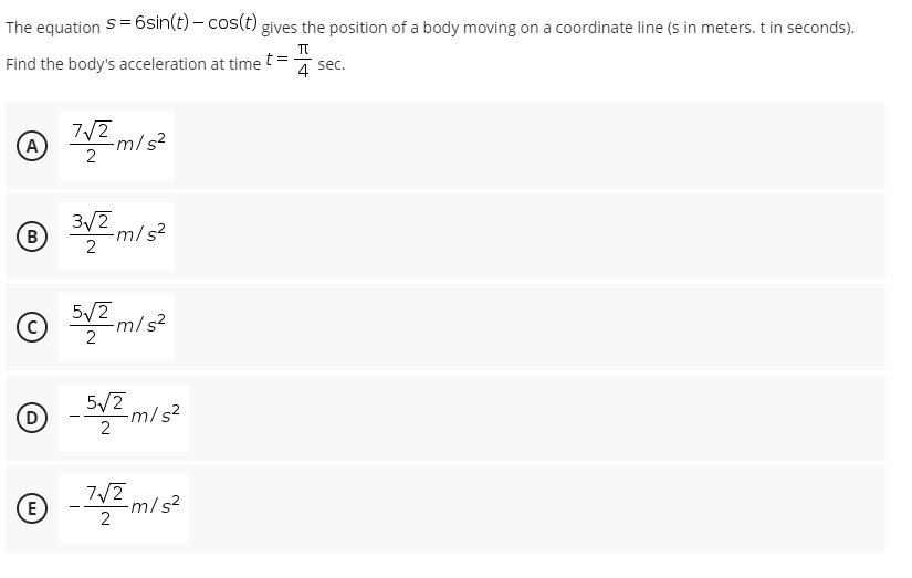 The equation S=6sin(t) – cos(t) gives the position of a body moving on a coordinate line (s in meters. t in seconds).
Find the body's acceleration at time t=
4
4 sec.
7/2
-m/
2
(A
B
3/2
-m/s?
2
E m/s?
5/2
-m/s²
2
5/2
-m/s²
2
(D
7/2
E
-m/s²
