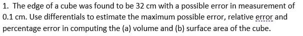 1. The edge of a cube was found to be 32 cm with a possible error in measurement of
0.1 cm. Use differentials to estimate the maximum possible error, relative error and
percentage error in computing the (a) volume and (b) surface area of the cube.
