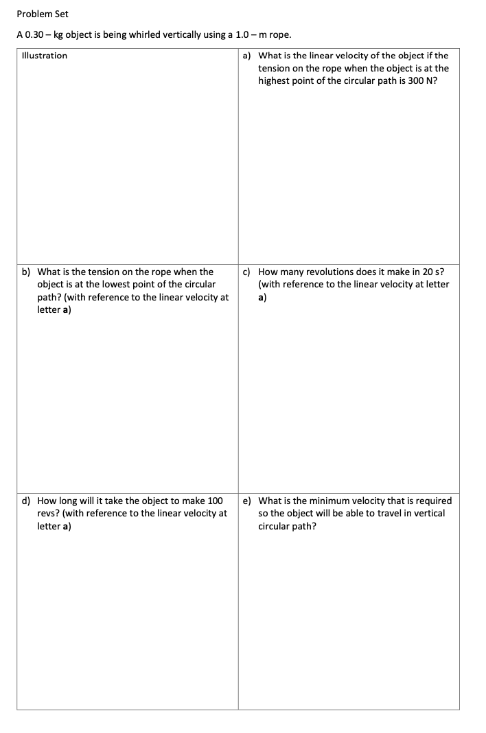 Problem Set
A 0.30 – kg object is being whirled vertically using a 1.0 – m rope.
Illustration
a) What is the linear velocity of the object if the
tension on the rope when the object is at the
highest point of the circular path is 300 N?
b) What is the tension on the rope when the
object is at the lowest point of the circular
c) How many revolutions does it make in 20 s?
(with reference to the linear velocity at letter
path? (with reference to the linear velocity at
letter a)
a)
d) How long will it take the object to make 100
revs? (with reference to the linear velocity at
letter a)
e) What is the minimum velocity that is required
so the object will be able to travel in vertical
circular path?
