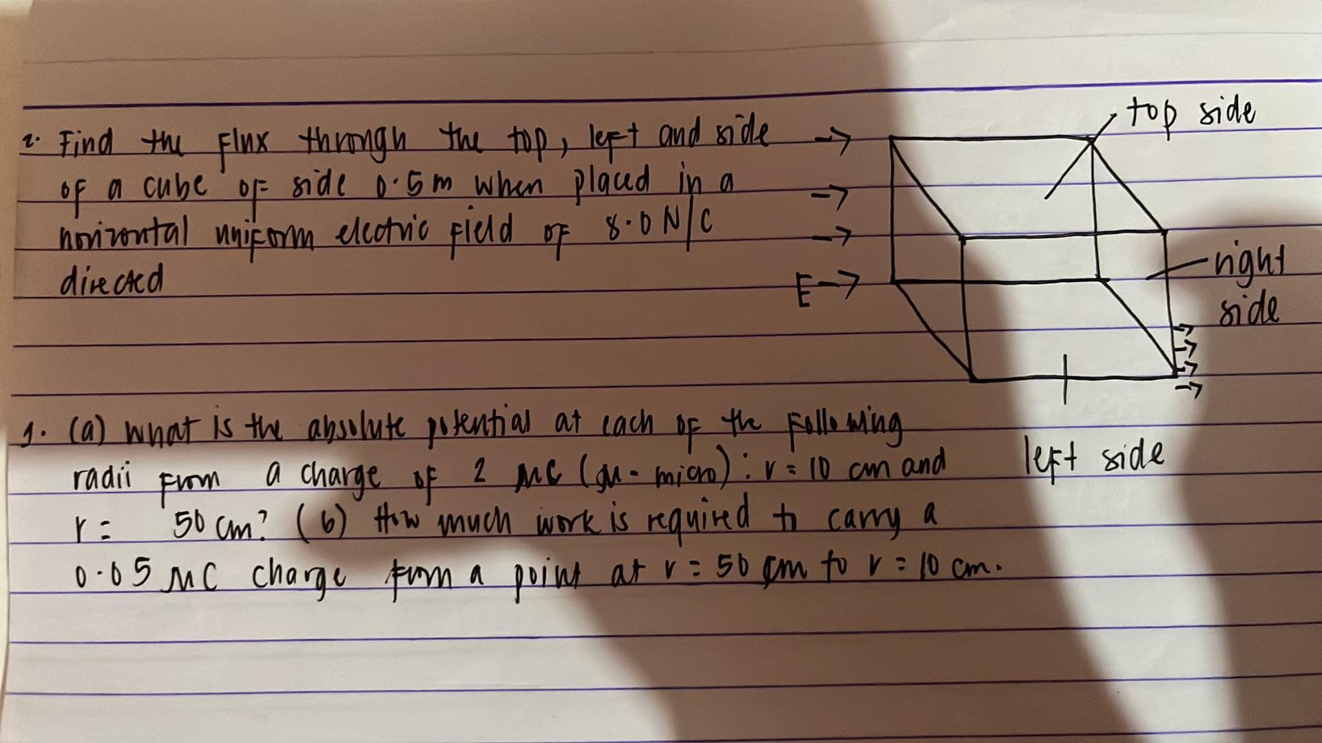 top side
1 Find the Flnx thingh the top, lept and mi de
a cube 'oF side o'G m when placed in a
hointal nnicom of 8.0 N C
directed
->
elcotric pleld
8.0N/C
->
night
nide
E-7
1.(a) What Is the absolute potential at cach
of
a charge
fiom
50 cm? (6) Hiw much work is rquired to cary a
the falle Ming
2 Mc (an- mien):rilo cm and
left side
radii
0 •05 MC chargu fum a poind at r=50 em to V=10 Cm.
