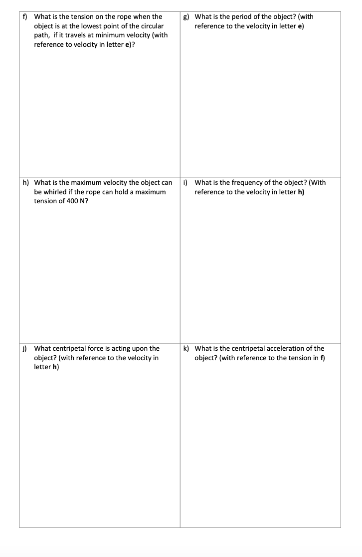 f) What is the tension on the rope when the
g) What is the period of the object? (with
reference to the velocity in letter e)
object is at the lowest point of the circular
path, if it travels at minimum velocity (with
reference to velocity in letter e)?
h) What is the maximum velocity the object can
i) What is the frequency of the object? (With
reference to the velocity in letter h)
be whirled if the rope can hold a maximum
tension of 400 N?
j) What centripetal force is acting upon the
object? (with reference to the velocity in
letter h)
k) What is the centripetal acceleration of the
object? (with reference to the tension in f)
