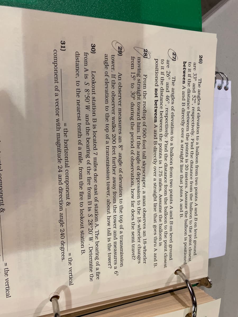26)
are 33° and 52°, respectively. Find the distance from the balloon to the point closest
to it if the distance between the points is 20 meters. Assume the balloon is positioned
between A and B directly over a straight line that joins A and B.
The angles of elevation to a balloon from two points A and B on level ground
27)
are 26° and 46°, respectively. Find the distance from the balloon to the point closest
to it if the distance between the points is 1.75 miles. Assume the balloon is
positioned not between A and B directly over a straight line that goes thru A and B.
The angles of elevation to a balloon from two points A and B on level ground
28)
moving straight toward him. If the angle of depression to the 18-wheeler changes
from 15° to 30° during the period of observation, how far does the semi travel?
From the rooftop of 500-foot tall skyscraper, a man observes an 18-wheeler
29)
tower. If the observer walks 200 feet further away from the tower and measures a 6°
angle of elevation to the top of a transmission tower, about how tall is the tower?
An observer measures an 8° angle of elevation to the top of a transmission
30)
from A is S 8°50'W and the bearing of the fire from B is S 28°20'W , Determine the
Lookout station B is located 7 miles due east of station A. The bearing of a fire
distance, to the nearest tenth of a mile, from the fire to lookout station B.
= the vertical
31)
= the horizontal component &
component of a vector with magnitude 24 and direction angle 240 degrees.
= the vertical
&
