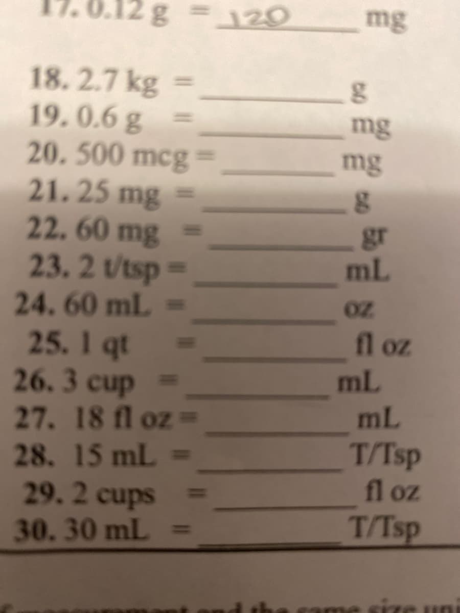 2g
120
mg
18.2.7 kg
19. 0.6 g
20. 500 mcg
21.25 mg
22. 60 mg
mg
mg
gr
ml
23. 2 t/tsp =
24.60 mL
25. 1 qt
26.3 cup
27. 18 fl oz=
oz
fl oz
ml
mL
28. 15 mL =
29. 2 cups
30.30 mL =
T/Tsp
fl oz
T/Tsp
came size
