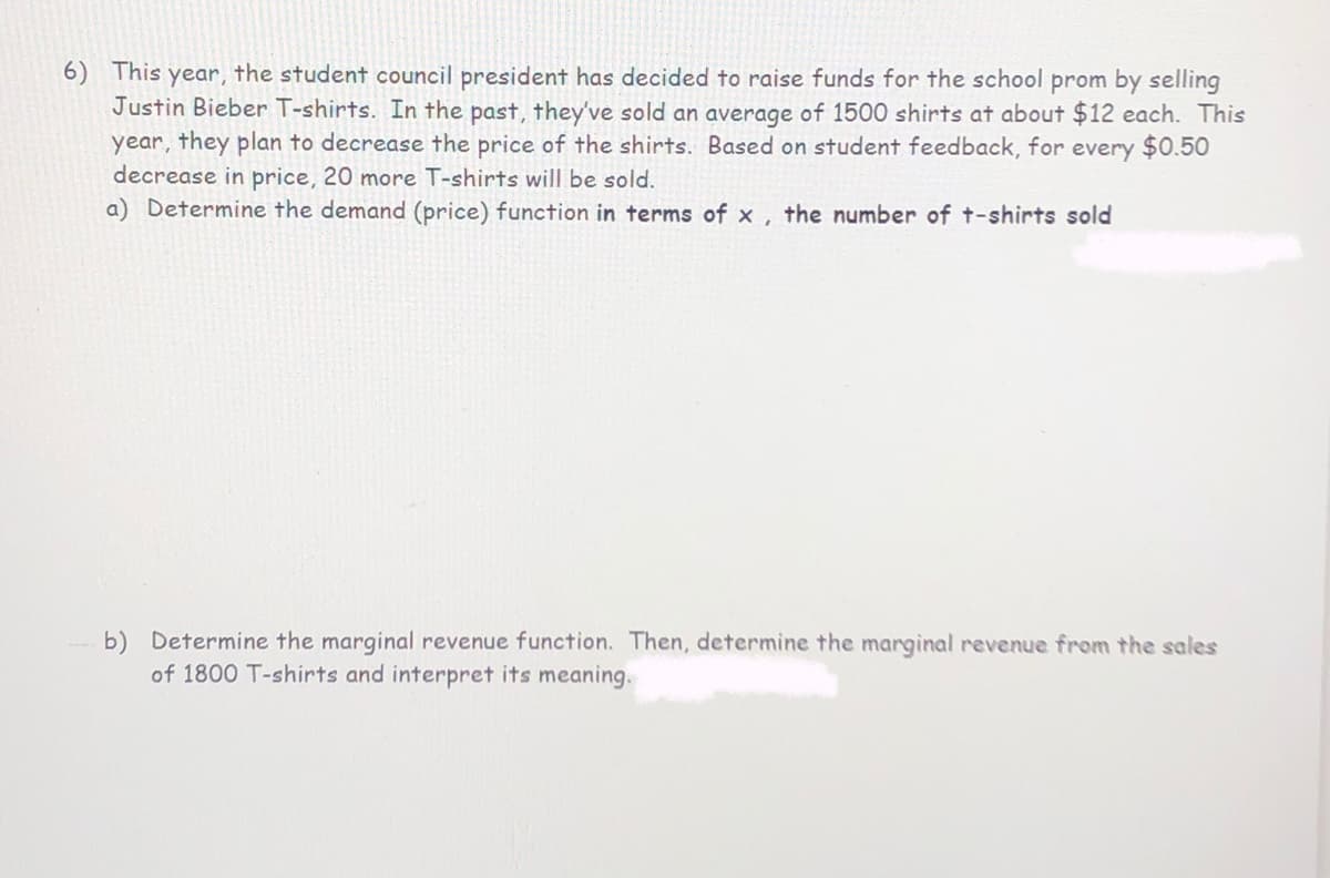 6) This year, the student council president has decided to raise funds for the school prom by selling
Justin Bieber T-shirts. In the past, they've sold an average of 1500 shirts at about $12 each. This
year, they plan to decrease the price of the shirts. Based on student feedback, for every $0.50
decrease in price, 20 more T-shirts will be sold.
a) Determine the demand (price) function in terms of x , the number of t-shirts sold
b) Determine the marginal revenue function. Then, determine the marginal revenue from the sales
of 1800 T-shirts and interpret its meaning.
