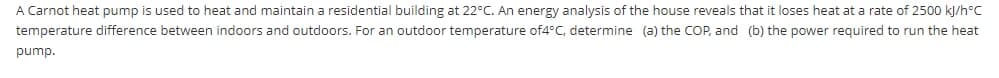 A Carnot heat pump is used to heat and maintain a residential building at 22°C. An energy analysis of the house reveals that it loses heat at a rate of 2500 kJ/h°C
temperature difference between indoors and outdoors. For an outdoor temperature of4°C, determine (a) the COP, and (b) the power required to run the heat
pump.
