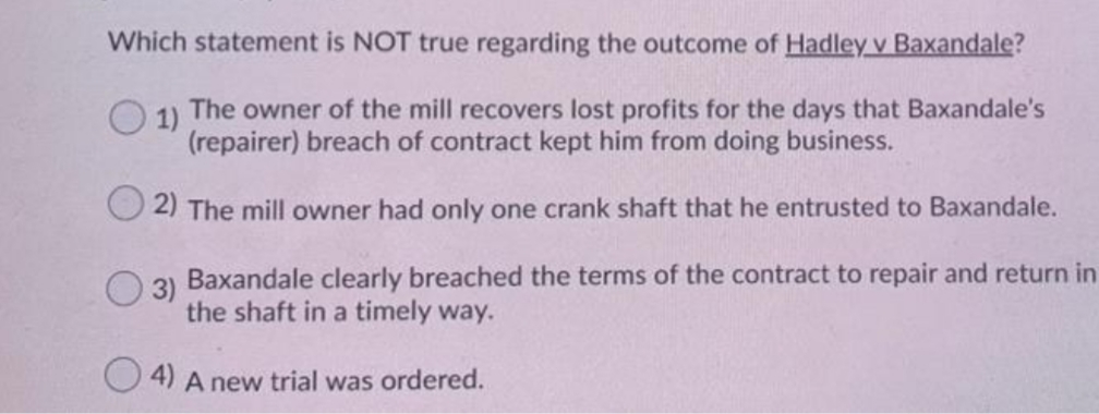 Which statement is NOT true regarding the outcome of Hadley v Baxandale?
O 1)
The owner of the mill recovers lost profits for the days that Baxandale's
(repairer) breach of contract kept him from doing business.
2) The mill owner had only one crank shaft that he entrusted to Baxandale.
Baxandale clearly breached the terms of the contract to repair and return in
the shaft in a timely way.
4) A new trial was ordered.
