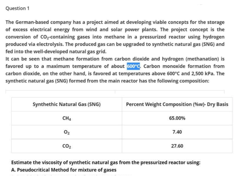 Question 1
The German-based company has a project aimed at developing viable concepts for the storage
of excess electrical energy from wind and solar power plants. The project concept is the
conversion of cO2-containing gases into methane in a pressurized reactor using hydrogen
produced via electrolysis. The produced gas can be upgraded to synthetic natural gas (SNG) and
fed into the well-developed natural gas grid.
It can be seen that methane formation from carbon dioxide and hydrogen (methanation) is
favored up to a maximum temperature of about 600°C. Carbon monoxide formation from
carbon dioxide, on the other hand, is favored at temperatures above 600°C and 2,500 kPa. The
synthetic natural gas (SNG) formed from the main reactor has the following composition:
Synthethic Natural Gas (SNG)
Percent Weight Composition (%w)- Dry Basis
CH4
65.00%
02
7.40
CO2
27.60
Estimate the viscosity of synthetic natural gas from the pressurized reactor using:
A. Pseudocritical Method for mixture of gases
