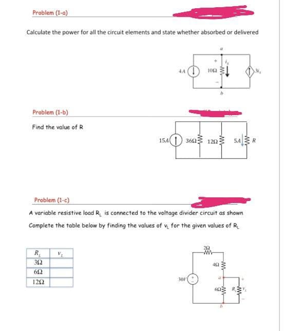 Problem (1-a)
Calculate the power for all the circuit elements and state whether absorbed or delivered
4A (1
102
Problem (1-b)
Find the value of R
15A1) 3623 1223
5AR
Problem (1-c)
A variable resistive load R, is connected to the voltage divider circuit as shown
Complete the table below by finding the values of v for the given values of R.
R,
32
42
62
301
122
642
