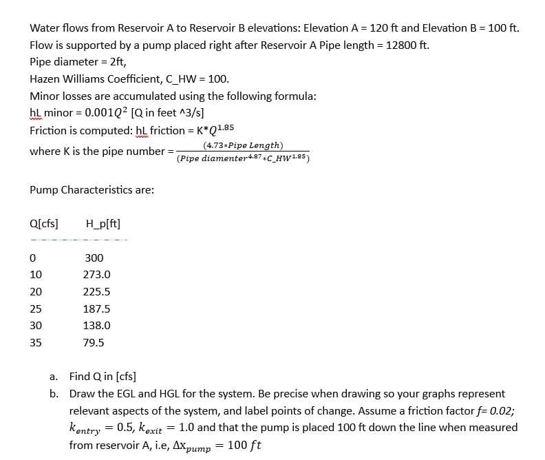 Water flows from Reservoir A to Reservoir B elevations: Elevation A = 120 ft and Elevation B = 100 ft.
Flow is supported by a pump placed right after Reservoir A Pipe length = 12800 ft.
Pipe diameter = 2ft,
Hazen Williams Coefficient, C_HW = 100.
Minor losses are accumulated using the following formula:
hL minor = 0.001Q² [Q in feet ^3/s]
Friction is computed: hL friction = K*Q1.85
where K is the pipe number = -
Pump Characteristics are:
Q[cfs]
0
10
20
25
30
35
H_p[ft]
300
273.0
225.5
187.5
138.0
79.5
a. Find Q in [cfs]
b.
(4.73* Pipe Length)
(Pipe diamenter 4.87*C_HW1.85)
Draw the EGL and HGL for the system. Be precise when drawing so your graphs represent
relevant aspects of the system, and label points of change. Assume a friction factor f= 0.02;
Kentry = 0.5, kexit 1.0 and that the pump is placed 100 ft down the line when measured
from reservoir A, i.e, Axpump
100 ft
=
=