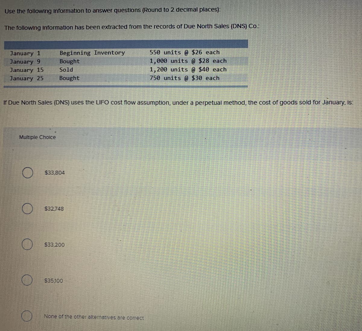 Use the following information to answer questions (Round to 2 decimal places):
The following Information has been extracted from the records of Due North Sales (DNS) Co.:
January 1
January 9
January 15
January 25
Beginning Inventory
Bought
Sold
Bought
Multiple Choice
If Due North Sales (DNS) uses the LIFO cost flow assumption, under a perpetual method, the cost of goods sold for January, is:
$33,804
$32,748
$33,200
$35.100
550 units @ $26 each
1,000 units @ $28 each
1,200 units @ $40 each
750 units @ $30 each.
None of the other alternatives are correct