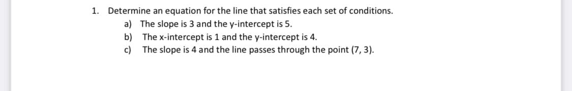 1. Determine an equation for the line that satisfies each set of conditions.
a) The slope is 3 and the y-intercept is 5.
b) The x-intercept is 1 and the y-intercept is 4.
c) The slope is 4 and the line passes through the point (7, 3).
