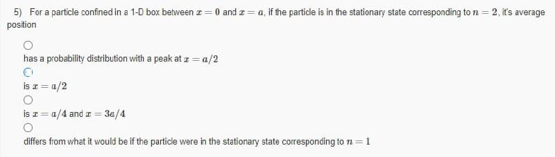 5) For a particle confined in a 1-D box between z = 0 and a = a, if the particle is in the stationary state corresponding to n = 2, it's average
position
has a probability distribution with a peak at a = a/2
is a = a/2
is z = a/4 and a = 3a/4
differs from what it would be if the particle were in the stationary state corresponding ton =1
