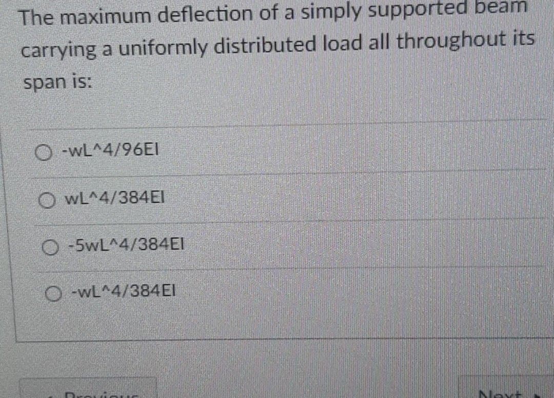 The maximum deflection of a simply supported beam
carrying a uniformly distributed load all throughout its
span is:
O-wL^4/96EI
O wL^4/384EI
O -5wL^4/384EI
O -WL^4/384EI
Next
