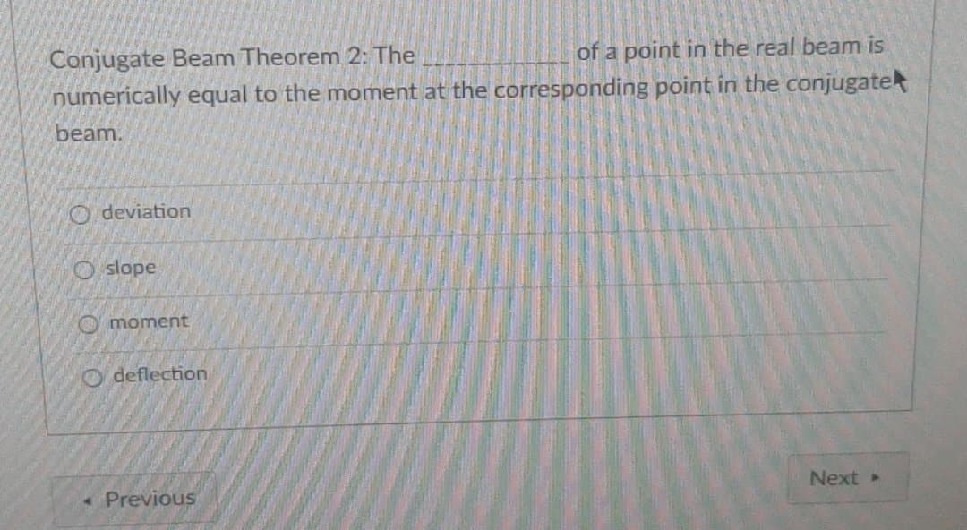 Conjugate Beam Theorem 2: The
of a point in the real beam is
numerically equal to the moment at the corresponding point in the conjugate
beam.
O deviation
O slope
O moment
O deflection
Previous
Next
