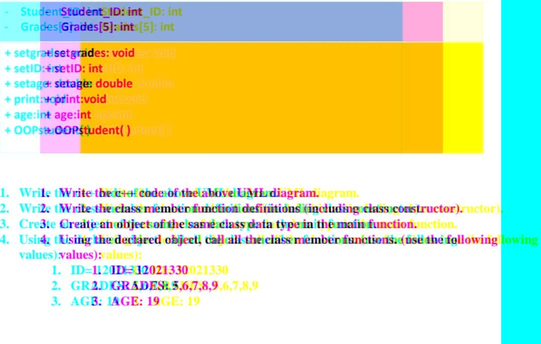 Student Student ID: int_ID: int
Grades Grades[5]: ints [5]: int
+ setgrati setgrades: void est void
+ setID:+setID: int De int
+ setage setage: double double
+ print:voprint:voidintivoid
+ age:int age:int agerint
+ OOPstOOPstudent() dent())
1. Write tWrite the c+of code of the above UML diagram.agram.
2. Wri2e tWrite the class member function definitions (including class constructor).ructor).
3. Cre3te Create an object of the same class data type in the main function, nction.
4. Usi4 tUsing the declared object, call all the class member functions. (use the following lowing
values) values):values):
1. ID=1120D-12021330021330
2. GR2D GRADES: 5,6,7,8,9,6,7,8,9
3. AGB: 1AGE: 19GE: 19