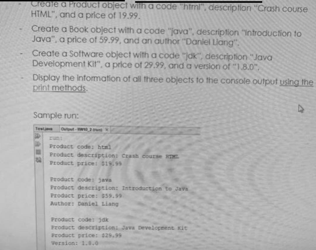 Create a Product object with a code "html", description "Crash course
HTML", and a price of 19.99.
Create a Book object with a code "java", description "Introduction to
Java", a price of 59.99, and an author "Daniel Liang".
Create a Software object with a code "jak", description "Java
Development Kit", a price of 29.99, and a version of "1.8.0".
Display the information of all three objects to the console output using the
print methods.
Sample run:
Testjava Output-W10 2 oran
Product code: html
Product description: Crash course HTML
Product price: $19.99
Product code: java
Product description: Introduction to Java
Product price: $59.99
Author: Daniel Liang
Product code: jdk
Product description: Java Development Kit
Product price: $29.99
Version: 1.8.0