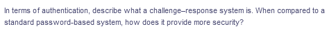 In terms of authentication, describe what a challenge-response system is. When compared to a
standard password-based system, how does it provide more security?
