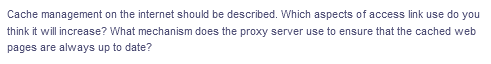 Cache management on the internet should be described. Which aspects of access link use do you
think it will increase? What mechanism does the proxy server use to ensure that the cached web
pages are always up to date?
