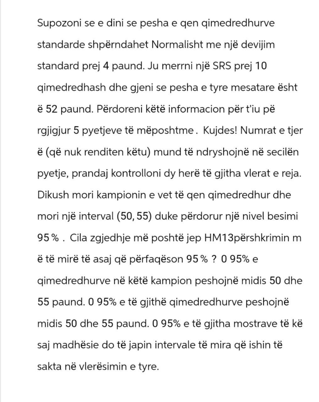 Supozoni se e dini se pesha e qen qimedredhurve
standarde shpërndahet Normalisht me një devijim
standard prej 4 paund. Ju merrni një SRS prej 10
qimedredhash dhe gjeni se pesha e tyre mesatare ësht
ë 52 paund. Përdoreni këtë informacion për t'iu pë
rgjigjur 5 pyetjeve të mëposhtme. Kujdes! Numrat e tjer
ë (që nuk renditen këtu) mund të ndryshojnë në secilën
pyetje, prandaj kontrolloni dy herë të gjitha vlerat e reja.
Dikush mori kampionin e vet të qen qimedredhur dhe
mori një interval (50, 55) duke përdorur një nivel besimi
95%. Cila zgjedhje më poshtë jep HM13përshkrimin m
ë të mirë të asaj që përfaqëson 95% ? 0 95% e
qimedredhurve në këtë kampion peshojnë midis 50 dhe
55 paund. 0 95% e të gjithë qimedredhurve peshojnë
midis 50 dhe 55 paund. 0 95% e të gjitha mostrave të kë
saj madhësie do të japin intervale të mira që ishin të
sakta në vlerësimin e tyre.