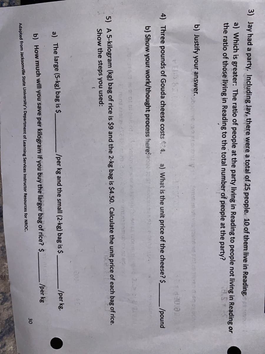 **Mathematics Practice Problems**

_Adapted from Jacksonville State University Department of Learning Skills Resources for NNOC._

**3. Jay had a party. Including Jay, there were a total of 25 people. 10 of them live in Reading.**

**a) Which is greater: The ratio of people at the party living in Reading to people not living in Reading or the ratio of those living in Reading to the total number of people at the party?**

**b) Justify your answer.**

---

**4. Three pounds of Gouda cheese costs $24.**

**a) What is the unit price of the cheese? $ ____ /pound**

**b) Show your work/thought process here:**

---

**5. A 5-kilogram (kg) bag of rice is $9 and the 2-kg bag is $4.50. Calculate the unit price of each bag of rice. Show the steps you used.**

**a) The large (5-kg) bag is $ ____ /per kg.**

**b) How much will you save per kilogram if you buy the larger bag of rice? $ ____ /per kg.**

---