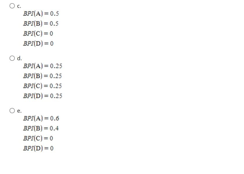 c.
BPI(A) = 0.5
ВРІВ) 3D 0.5
BPI(C) = 0
BPI(D) = 0
d.
BPI(A) = 0.25
ВР/(В) 3D 0.25
BPI(C) = 0.25
BPI(D) = 0.25
BPI(A) = 0.6
BPI(B) = 0.4
BPI(C) = 0
BPI(D) = 0
