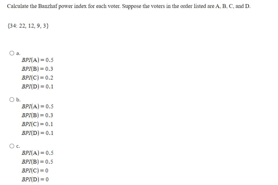 Calculate the Banzhaf power index for each voter. Suppose the voters in the order listed are A, B, C, and D.
{34: 22, 12, 9, 3}
O a.
BPI(A) = 0.5
BPI(B) = 0.3
BPI(C) = 0.2
BPI(D) = 0.1
O b.
BPI(A) = 0.5
ВР/(В) —D 0.3
BPI(C) = 0.1
ВР[D) %3D 0.1
c.
BPI(A) = 0.5
BPI(B) = 0.5
BPI(C) = 0
BPI(D) = 0
