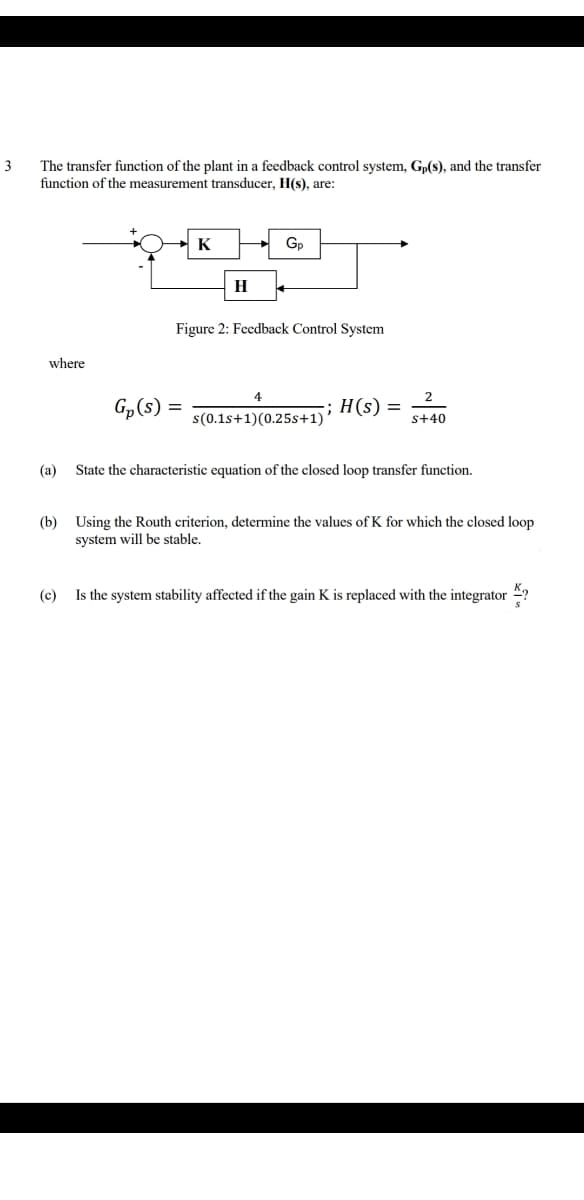 3
The transfer function of the plant in a feedback control system, Gp(s), and the transfer
function of the measurement transducer, H(s), are:
K
Gp
H
Figure 2: Feedback Control System
where
2
H(s) =
s(0.1s+1)(0.25s+1)
s+40
(а)
State the characteristic equation of the closed loop transfer function.
(b) Using the Routh criterion, determine the values of K for which the closed Joop
system will be stable.
(c)
Is the system stability affected if the gain K is replaced with the integrator 4?
