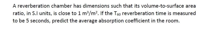 A reverberation chamber has dimensions such that its volume-to-surface area
ratio, in S.I units, is close to 1 m³/m². If the T6o reverberation time is measured
to be 5 seconds, predict the average absorption coefficient in the room.
