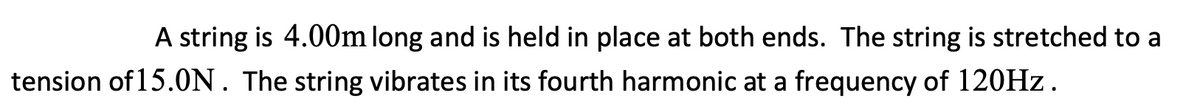 A string is 4.00m long and is held in place at both ends. The string is stretched to a
tension of 15.0N. The string vibrates in its fourth harmonic at a frequency of 120HZ.
