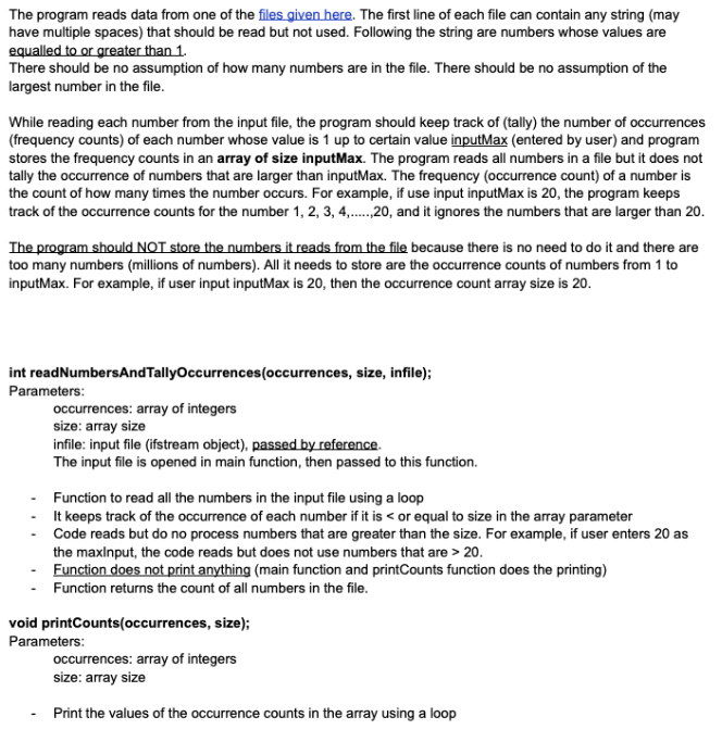 The program reads data from one of the files given here. The first line of each file can contain any string (may
have multiple spaces) that should be read but not used. Following the string are numbers whose values are
equalled to or greater than 1.
There should be no assumption of how many numbers are in the file. There should be no assumption of the
largest number in the file.
While reading each number from the input file, the program should keep track of (tally) the number of occurrences
(frequency counts) of each number whose value is 1 up to certain value inputMax (entered by user) and program
stores the frequency counts in an array of size inputMax. The program reads all numbers in a file but it does not
tally the occurrence of numbers that are larger than inputMax. The frequency (occurrence count) of a number is
the count of how many times the number occurs. For example, if use input inputMax is 20, the program keeps
track of the occurrence counts for the number 1, 2, 3, 4,.20, and it ignores the numbers that are larger than 20.
The program should NOT store the numbers it reads from the file because there is no need to do it and there are
too many numbers (millions of numbers). All it needs to store are the occurrence counts of numbers from 1 to
inputMax. For example, if user input inputMax is 20, then the occurrence count array size is 20.
int readNumbersAndTallyOccurrences(occurrences, size, infile);
Parameters:
occurrences: array of integers
size: array size
infile: input file (ifstream object), passed by reference.
The input file is opened in main function, then passed to this function.
Function to read all the numbers in the input file using a loop
It keeps track of the occurrence of each number if it is < or equal to size in the array parameter
Code reads but do no process numbers that are greater than the size. For example, if user enters 20 as
the maxlnput, the code reads but does not use numbers that are > 20.
Function does not print anything (main function and printCounts function does the printing)
Function returns the count of all numbers in the file.
void printCounts(occurrences, size);
Parameters:
occurrences: array of integers
size: array size
Print the values of the occurrence counts in the array using a loop
