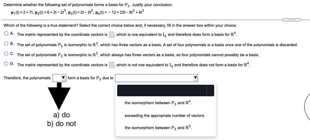 Determine whether the following set of polynomials forms a basis for P3. Justify your conclusion.
P1 (t) = 2 + 7t, p2(t) = 6 + 2t - 2t°, p3 (t) = 2t – 21, P4(t) = - 12 + 23t – 812 + 6t°
Which of the following is a true statement? Select the correct choice below and, if necessary, fill in the answer box within your choice.
O A. The matrix represented by the coordinate vectors is
which is row equivalent to I, and therefore does form a basis for R*.
O B. The set of polynomials P, is isomorphic to R°, which has three vectors as a basis. A set of four polynomials is a basis once one of the polynomials is discarded.
O C. The set of polynomials P, is isomorphic to R, which always has three vectors as a basis, so four polynomials cannot possibly be a basis.
O D. The matrix represented by the coordinate vectors is
which is not row equivalent to I, and therefore does not form a basis for R*.
Therefore, the polynomials
V form a basis for P, due to
the isomorphism between P3 and R*.
а) do
b) do not
exceeding the appropriate number of vectors.
the isomorphism between P3 and R°.
