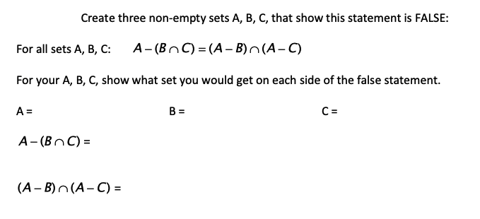 Create three non-empty sets A, B, C, that show this statement is FALSE:
For all sets A, B, C:
A- (BnC) = (A– B)^(A- C)
For your A, B, C, show what set you would get on each side of the false statement.
A =
B =
C =
A- (BnC) =
(А- В)n(А-С) -
