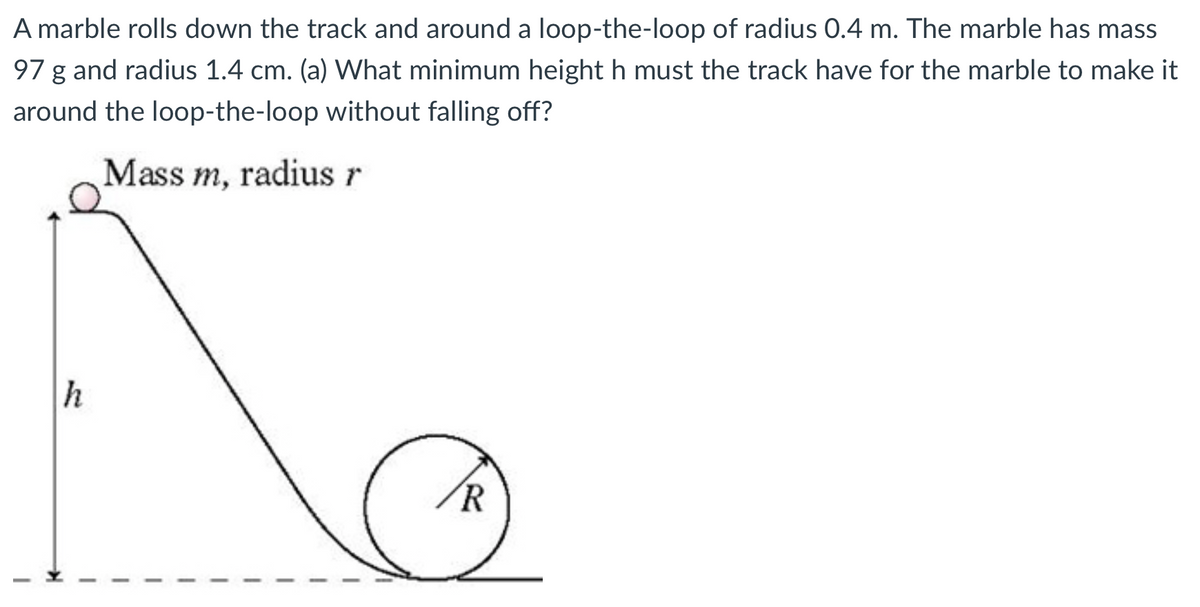 A marble rolls down the track and around a loop-the-loop of radius 0.4 m. The marble has mass
97 g and radius 1.4 cm. (a) What minimum height h must the track have for the marble to make it
around the loop-the-loop without falling off?
Mass m, radius r
h
