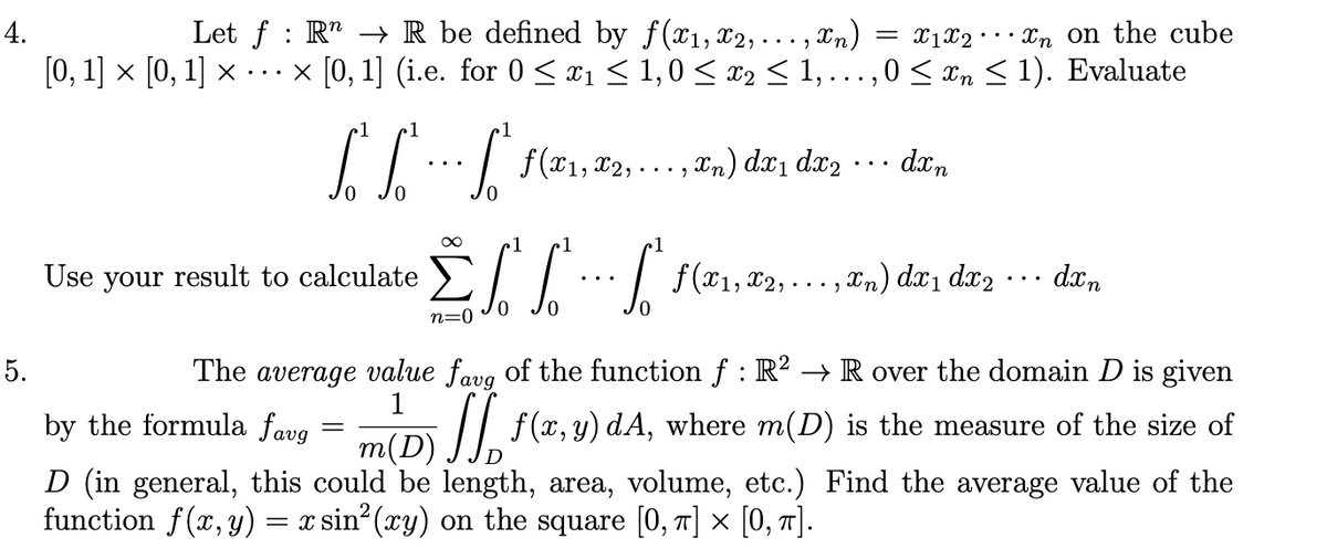 4.
Let f : R" → R be defined by f(x1, x2,... , Xn)
= x1X2°
..· Xn on the cube
[0, 1] × [0, 1] × ·..
x [0, 1] (i.e. for 0 < x1 < 1,0 < x2 < 1,...,0 < xn < 1). Evaluate
1
,In) dx1 dx2
dan
..
..
1
Use your result to calculate
X2,
, Xn) dx1 dx2
dxn
n=0
5.
The average value favg of the function f : R? →R over the domain D is given
1
by the formula favg
= iD // f(r, y) dA, where m(D) is the measure of the size of
D (in general, this could be length, area, volume, etc.) Find the average value of the
function f(x, y) = x sin (xy) on the square [0, T] × [0, 7].
