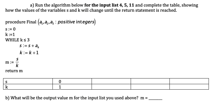 a) Run the algorithm below for the input list 4, 5, 11 and complete the table, showing
how the values of the variables s and k will change until the return statement is reached.
procedure Final (a, a, a positive integers)
s := 0
k:=1
WHILE k≤ 3
S:=s+ak
k:=k+1
m :=
k
return m
S
0
1
k
b) What will be the output value m for the input list you used above? m =