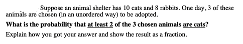 Suppose an animal shelter has 10 cats and 8 rabbits. One day, 3 of these
animāls are chosen (in an unordered way) to be adopted.
What is the probability that at least 2 of the 3 chosen animals are cats?
Explain how you got your answer and show the result as a fraction.
